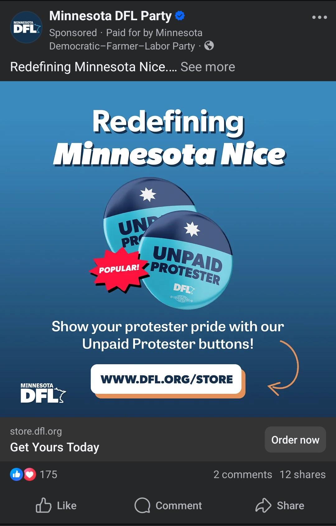 Facebook advertisement, Minnesota dfl party. 

In post body there is an image, saying redefining Minnesota nice. There are two buttons on screen, saying unpaid protester, and labeled with the dfl logo. 

Below that image there is a text label saying show your protesters pride with our unpaid protester buttons! 

Underneath that, with an arrow pointing to it, is a link to www.dfl.org/store