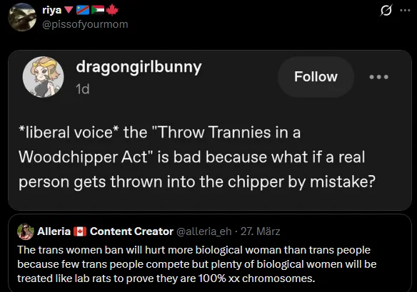 riga
@pissofyourmom

Twitter post that is screenshot of tumblr post

dragongirlbunny

*liberal voice* the "Throw Trannies in a Woodchipper Act" is bad because what if a real person gets thrown into the chipper by mistake?

Image is a quote tweet.

Alleria Content Creator @alleria_eh 27. Marz (the a in Marz has an oomlaut, but I don't know how to type that)

The trans women ban will hurt more biological woman than trans people because few trans people compete but plenty of biological women will be treated like lab rats to prove they are 100% xx chromosomes.